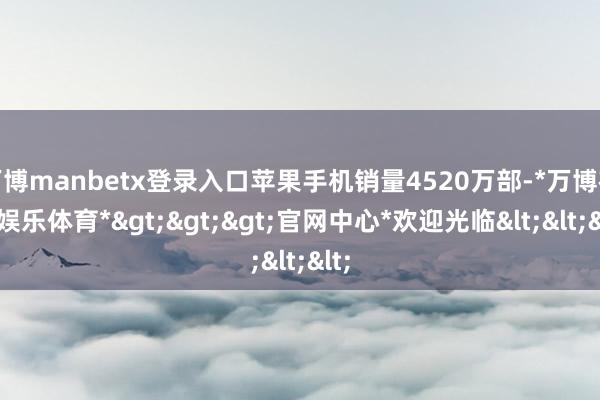 万博manbetx登录入口苹果手机销量4520万部-*万博在线娱乐体育*>>>官网中心*欢迎光临<<<