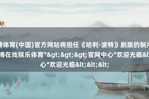 万博体育(中国)官方网站将担任《哈利·波特》剧版的制片东谈主-*万博在线娱乐体育*>>>官网中心*欢迎光临<<<