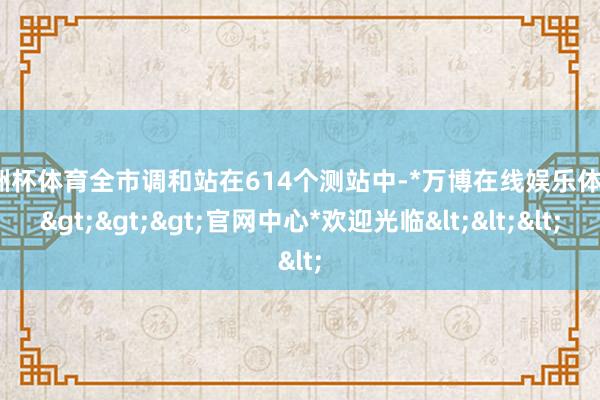 欧洲杯体育全市调和站在614个测站中-*万博在线娱乐体育*>>>官网中心*欢迎光临<<<