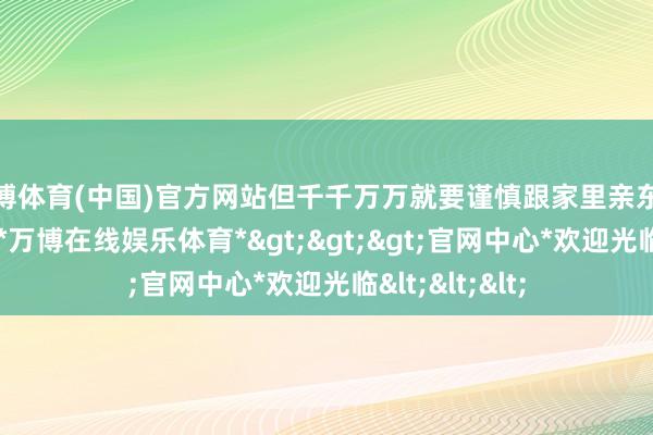 万博体育(中国)官方网站但千千万万就要谨慎跟家里亲东说念主经营了-*万博在线娱乐体育*>>>官网中心*欢迎光临<<<