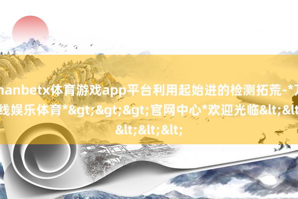 manbetx体育游戏app平台利用起始进的检测拓荒-*万博在线娱乐体育*>>>官网中心*欢迎光临<<<