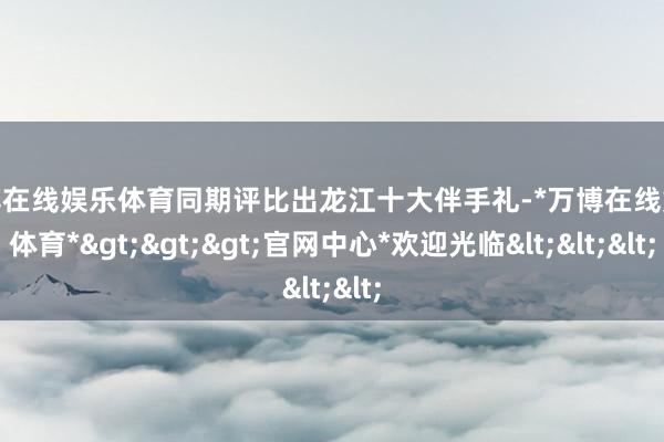 万博在线娱乐体育同期评比出龙江十大伴手礼-*万博在线娱乐体育*>>>官网中心*欢迎光临<<<