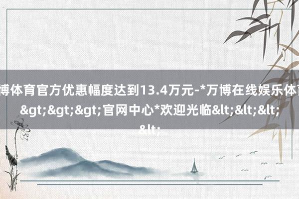 万博体育官方优惠幅度达到13.4万元-*万博在线娱乐体育*>>>官网中心*欢迎光临<<<