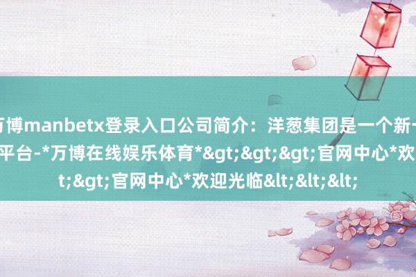 万博manbetx登录入口公司简介：洋葱集团是一个新一代的生存情状品牌平台-*万博在线娱乐体育*>>>官网中心*欢迎光临<<<