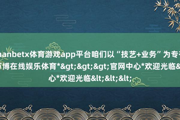 manbetx体育游戏app平台咱们以“技艺+业务”为专有竞争力-*万博在线娱乐体育*>>>官网中心*欢迎光临<<<