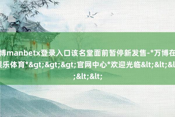 万博manbetx登录入口该名堂面前暂停新发售-*万博在线娱乐体育*>>>官网中心*欢迎光临<<<