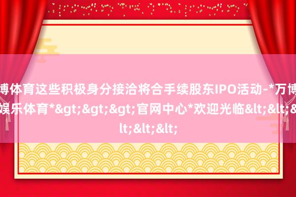 万博体育这些积极身分接洽将合手续股东IPO活动-*万博在线娱乐体育*>>>官网中心*欢迎光临<<<