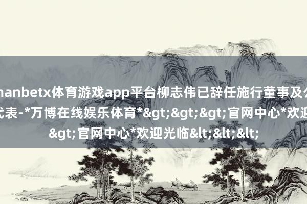 manbetx体育游戏app平台柳志伟已辞任施行董事及公司其中一位授权代表-*万博在线娱乐体育*>>>官网中心*欢迎光临<<<