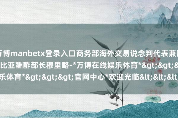 万博manbetx登录入口商务部海外交易说念判代表兼副部长王受文在京会见哥伦比亚酬酢部长穆里略-*万博在线娱乐体育*>>>官网中心*欢迎光临<<<