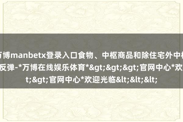 万博manbetx登录入口食物、中枢商品和除住宅外中枢职业的价钱则环比反弹-*万博在线娱乐体育*>>>官网中心*欢迎光临<<<