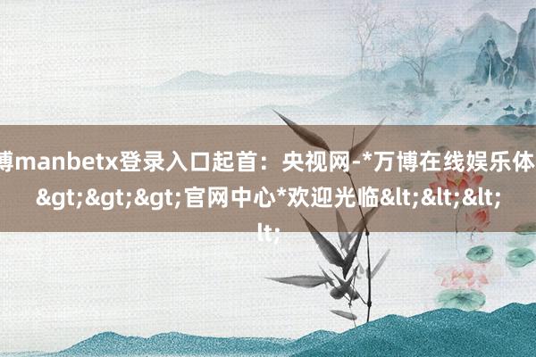 万博manbetx登录入口起首：央视网-*万博在线娱乐体育*>>>官网中心*欢迎光临<<<