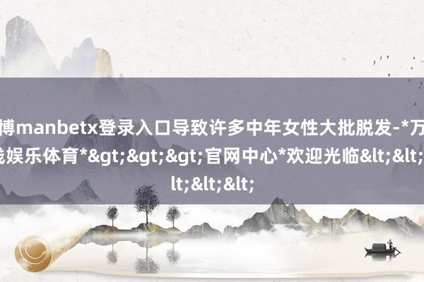 万博manbetx登录入口导致许多中年女性大批脱发-*万博在线娱乐体育*>>>官网中心*欢迎光临<<<