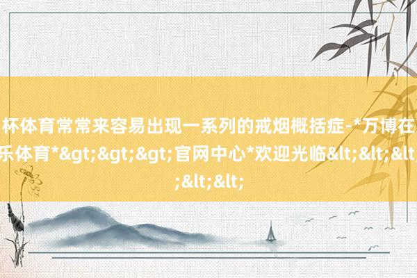 欧洲杯体育常常来容易出现一系列的戒烟概括症-*万博在线娱乐体育*>>>官网中心*欢迎光临<<<