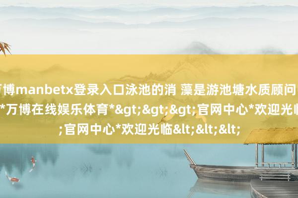 万博manbetx登录入口泳池的消 藻是游池塘水质顾问中 主要的次序-*万博在线娱乐体育*>>>官网中心*欢迎光临<<<