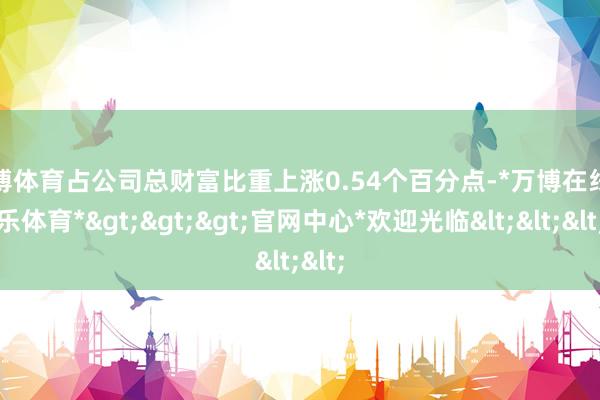 万博体育占公司总财富比重上涨0.54个百分点-*万博在线娱乐体育*>>>官网中心*欢迎光临<<<