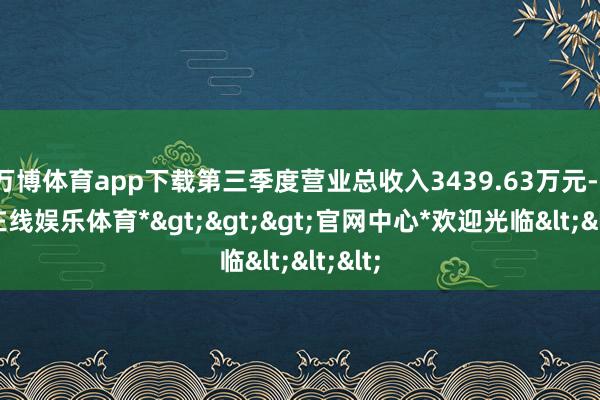 万博体育app下载第三季度营业总收入3439.63万元-*万博在线娱乐体育*>>>官网中心*欢迎光临<<<