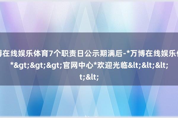 万博在线娱乐体育7个职责日公示期满后-*万博在线娱乐体育*>>>官网中心*欢迎光临<<<