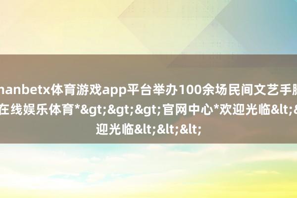 manbetx体育游戏app平台举办100余场民间文艺手脚-*万博在线娱乐体育*>>>官网中心*欢迎光临<<<