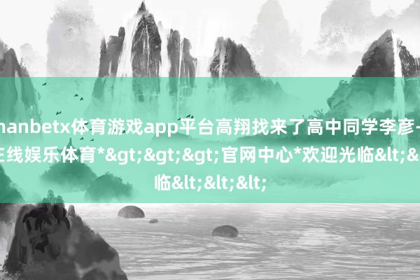 manbetx体育游戏app平台高翔找来了高中同学李彦-*万博在线娱乐体育*>>>官网中心*欢迎光临<<<