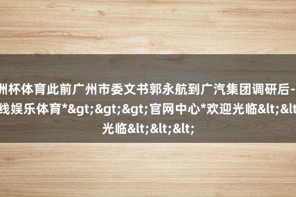 欧洲杯体育此前广州市委文书郭永航到广汽集团调研后-*万博在线娱乐体育*>>>官网中心*欢迎光临<<<