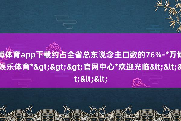 万博体育app下载约占全省总东说念主口数的76%-*万博在线娱乐体育*>>>官网中心*欢迎光临<<<