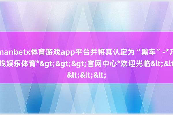 manbetx体育游戏app平台并将其认定为“黑车”-*万博在线娱乐体育*>>>官网中心*欢迎光临<<<