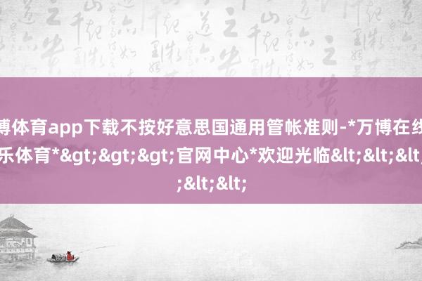 万博体育app下载不按好意思国通用管帐准则-*万博在线娱乐体育*>>>官网中心*欢迎光临<<<