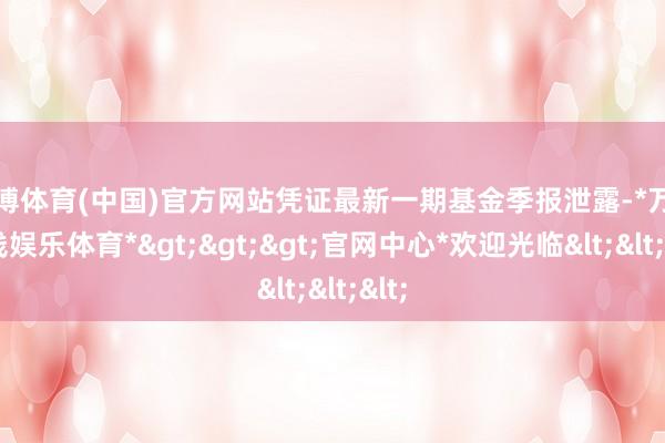 万博体育(中国)官方网站凭证最新一期基金季报泄露-*万博在线娱乐体育*>>>官网中心*欢迎光临<<<