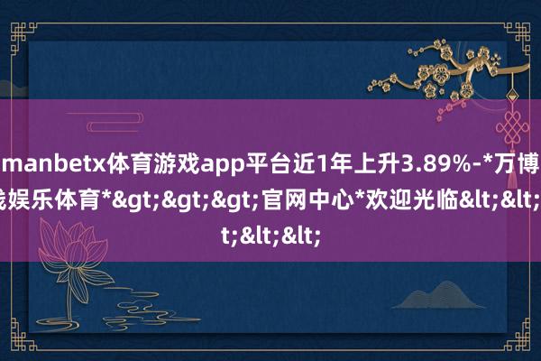 manbetx体育游戏app平台近1年上升3.89%-*万博在线娱乐体育*>>>官网中心*欢迎光临<<<