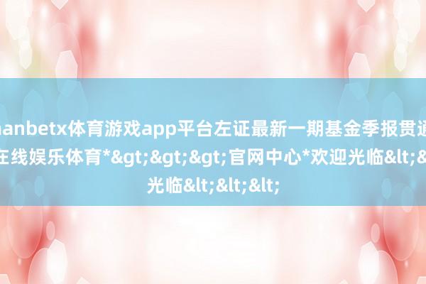 manbetx体育游戏app平台左证最新一期基金季报贯通-*万博在线娱乐体育*>>>官网中心*欢迎光临<<<