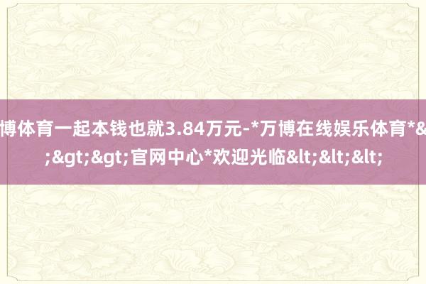 万博体育一起本钱也就3.84万元-*万博在线娱乐体育*>>>官网中心*欢迎光临<<<