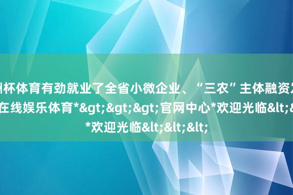 欧洲杯体育有劲就业了全省小微企业、“三农”主体融资发展-*万博在线娱乐体育*>>>官网中心*欢迎光临<<<