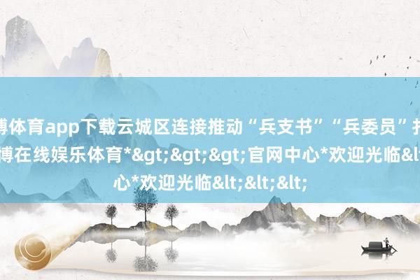 万博体育app下载云城区连接推动“兵支书”“兵委员”扎根下层-*万博在线娱乐体育*>>>官网中心*欢迎光临<<<