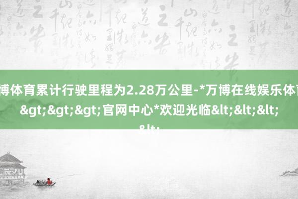 万博体育累计行驶里程为2.28万公里-*万博在线娱乐体育*>>>官网中心*欢迎光临<<<