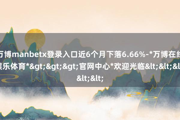 万博manbetx登录入口近6个月下落6.66%-*万博在线娱乐体育*>>>官网中心*欢迎光临<<<