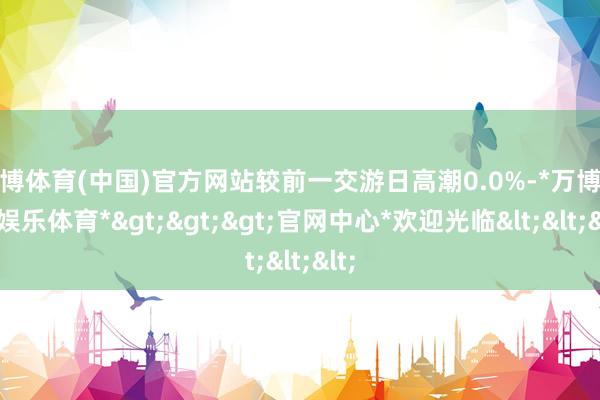 万博体育(中国)官方网站较前一交游日高潮0.0%-*万博在线娱乐体育*>>>官网中心*欢迎光临<<<