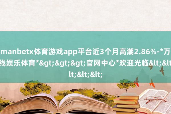 manbetx体育游戏app平台近3个月高潮2.86%-*万博在线娱乐体育*>>>官网中心*欢迎光临<<<