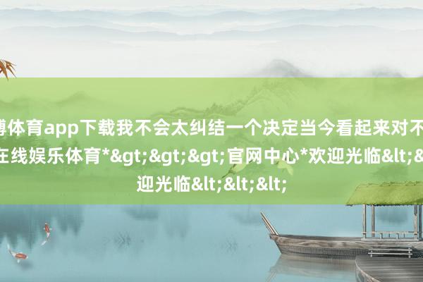 万博体育app下载我不会太纠结一个决定当今看起来对不合-*万博在线娱乐体育*>>>官网中心*欢迎光临<<<