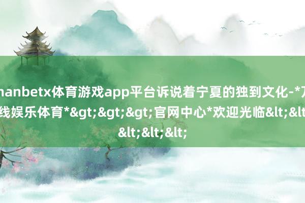 manbetx体育游戏app平台诉说着宁夏的独到文化-*万博在线娱乐体育*>>>官网中心*欢迎光临<<<