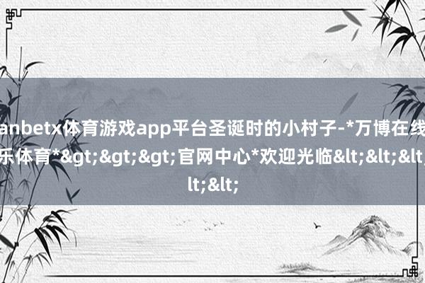 manbetx体育游戏app平台圣诞时的小村子-*万博在线娱乐体育*>>>官网中心*欢迎光临<<<