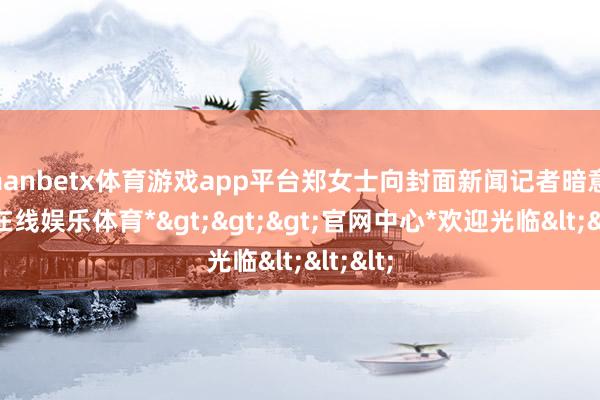 manbetx体育游戏app平台郑女士向封面新闻记者暗意-*万博在线娱乐体育*>>>官网中心*欢迎光临<<<