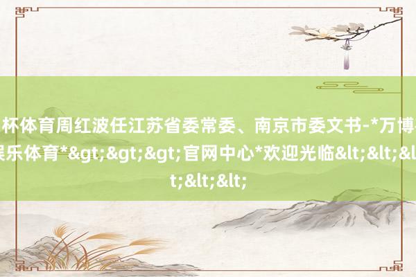 欧洲杯体育周红波任江苏省委常委、南京市委文书-*万博在线娱乐体育*>>>官网中心*欢迎光临<<<