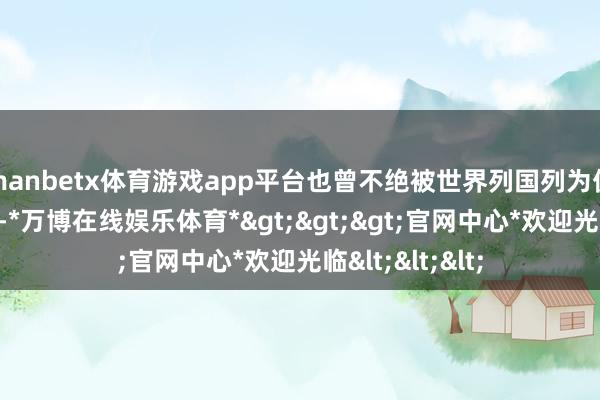 manbetx体育游戏app平台也曾不绝被世界列国列为优先轨则稠浊物-*万博在线娱乐体育*>>>官网中心*欢迎光临<<<