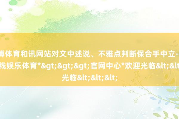 万博体育和讯网站对文中述说、不雅点判断保合手中立-*万博在线娱乐体育*>>>官网中心*欢迎光临<<<