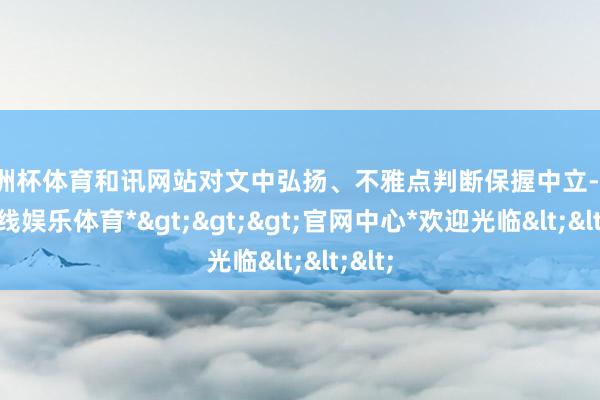 欧洲杯体育和讯网站对文中弘扬、不雅点判断保握中立-*万博在线娱乐体育*>>>官网中心*欢迎光临<<<