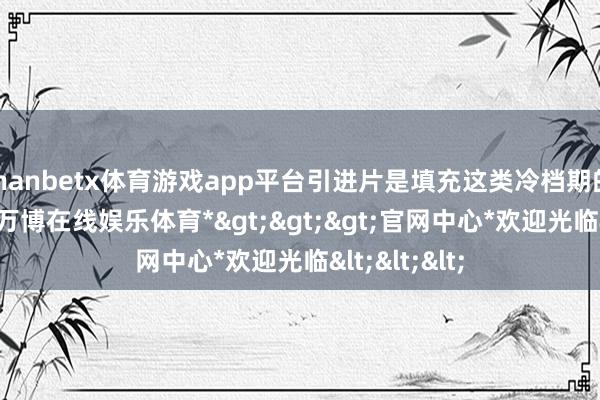 manbetx体育游戏app平台引进片是填充这类冷档期的主要力量-*万博在线娱乐体育*>>>官网中心*欢迎光临<<<