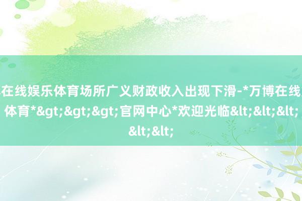 万博在线娱乐体育场所广义财政收入出现下滑-*万博在线娱乐体育*>>>官网中心*欢迎光临<<<