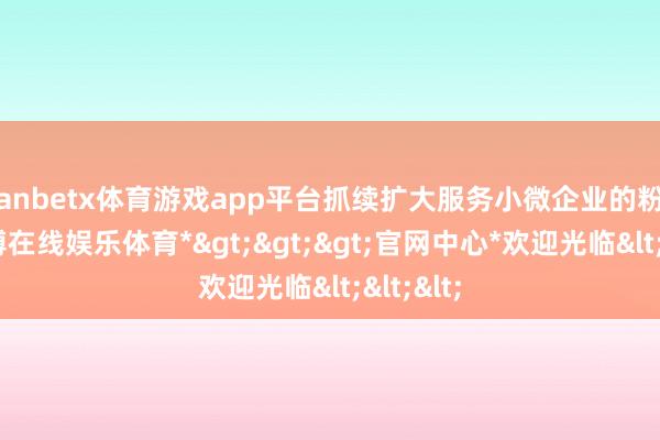 manbetx体育游戏app平台抓续扩大服务小微企业的粉饰面-*万博在线娱乐体育*>>>官网中心*欢迎光临<<<