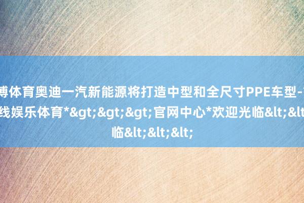 万博体育奥迪一汽新能源将打造中型和全尺寸PPE车型-*万博在线娱乐体育*>>>官网中心*欢迎光临<<<