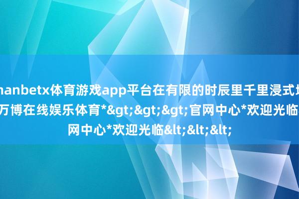 manbetx体育游戏app平台在有限的时辰里千里浸式地作念我方-*万博在线娱乐体育*>>>官网中心*欢迎光临<<<